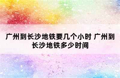 广州到长沙地铁要几个小时 广州到长沙地铁多少时间